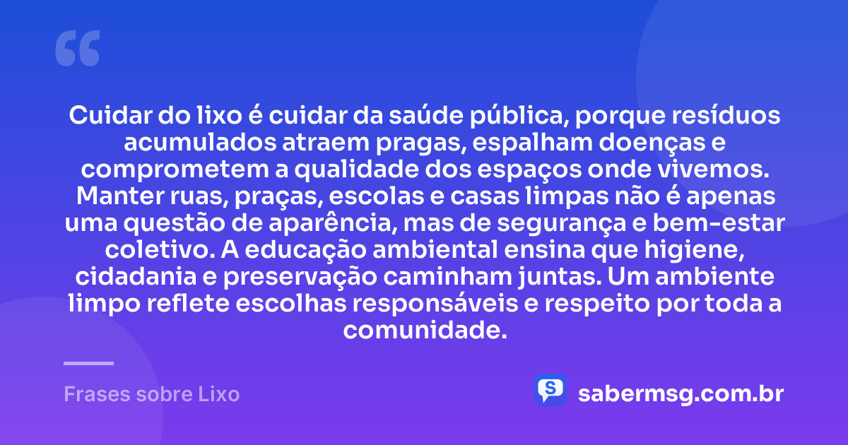 Cuidar do lixo é cuidar da saúde pública, porque resíduos acumulados atraem pragas, espalham doenças e comprometem a qualidade dos espaços onde vivemos. Manter ruas, praças, escolas e casas limpas não é apenas uma questão de aparência, mas de segurança e bem-estar coletivo. A educação ambiental ensina que higiene, cidadania e preservação caminham juntas. Um ambiente limpo reflete escolhas responsáveis e respeito por toda a comunidade. — Frases sobre Lixo