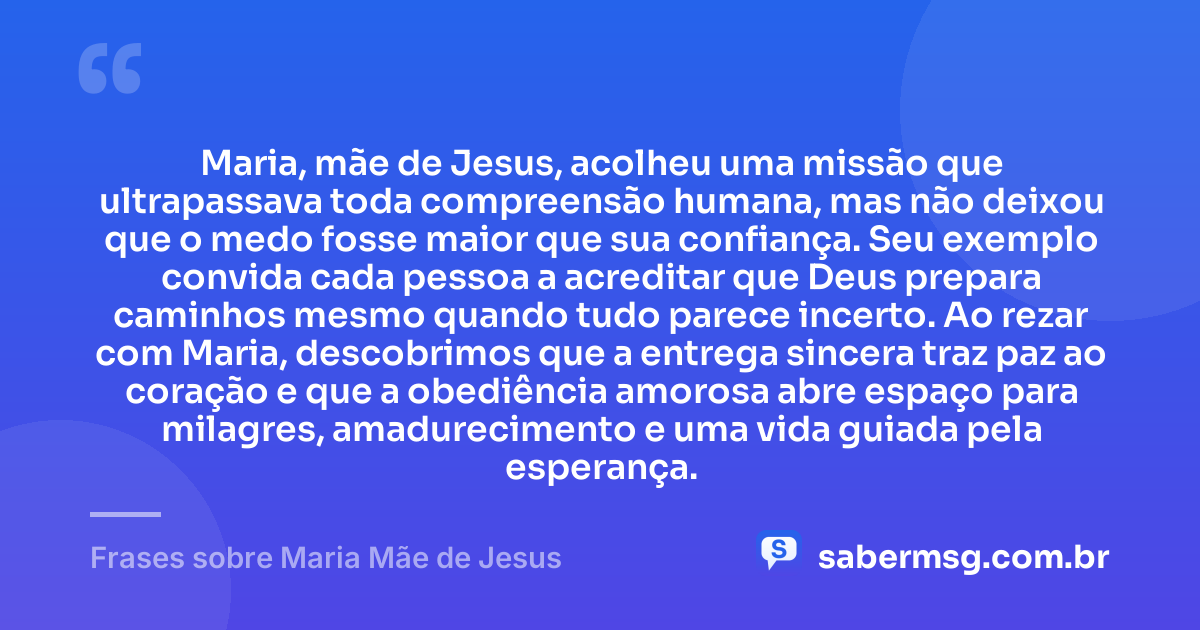 Maria, mãe de Jesus, acolheu uma missão que ultrapassava toda compreensão humana, mas não deixou que o medo fosse maior que sua confiança. Seu exemplo convida cada pessoa a acreditar que Deus prepara caminhos mesmo quando tudo parece incerto. Ao rezar com Maria, descobrimos que a entrega sincera traz paz ao coração e que a obediência amorosa abre espaço para milagres, amadurecimento e uma vida guiada pela esperança. — Frases sobre Maria Mãe de Jesus