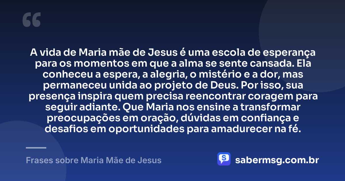 A vida de Maria mãe de Jesus é uma escola de esperança para os momentos em que a alma se sente cansada. Ela conheceu a espera, a alegria, o mistério e a dor, mas permaneceu unida ao projeto de Deus. Por isso, sua presença inspira quem precisa reencontrar coragem para seguir adiante. Que Maria nos ensine a transformar preocupações em oração, dúvidas em confiança e desafios em oportunidades para amadurecer na fé. — Frases sobre Maria Mãe de Jesus