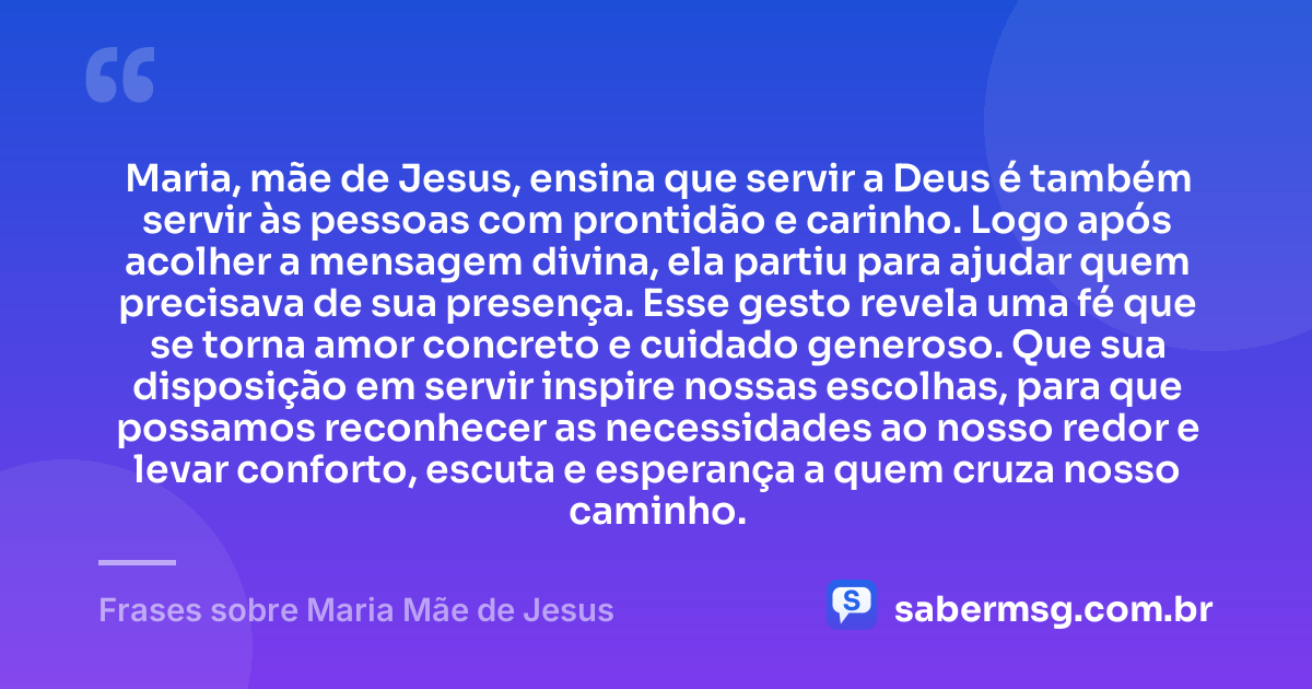 Maria, mãe de Jesus, ensina que servir a Deus é também servir às pessoas com prontidão e carinho. Logo após acolher a mensagem divina, ela partiu para ajudar quem precisava de sua presença. Esse gesto revela uma fé que se torna amor concreto e cuidado generoso. Que sua disposição em servir inspire nossas escolhas, para que possamos reconhecer as necessidades ao nosso redor e levar conforto, escuta e esperança a quem cruza nosso caminho. — Frases sobre Maria Mãe de Jesus