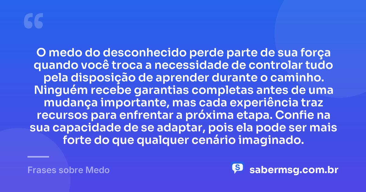 O medo do desconhecido perde parte de sua força quando você troca a necessidade de controlar tudo pela disposição de aprender durante o caminho. Ninguém recebe garantias completas antes de uma mudança importante, mas cada experiência traz recursos para enfrentar a próxima etapa. Confie na sua capacidade de se adaptar, pois ela pode ser mais forte do que qualquer cenário imaginado. — Frases sobre Medo