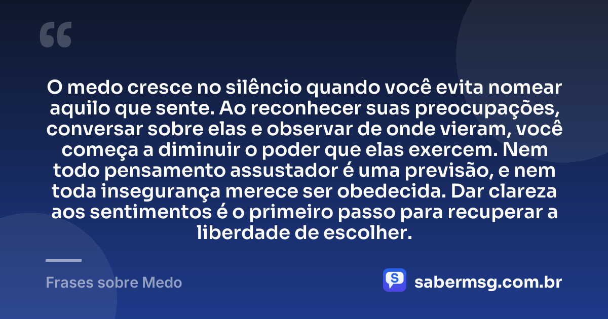 O medo cresce no silêncio quando você evita nomear aquilo que sente. Ao reconhecer suas preocupações, conversar sobre elas e observar de onde vieram, você começa a diminuir o poder que elas exercem. Nem todo pensamento assustador é uma previsão, e nem toda insegurança merece ser obedecida. Dar clareza aos sentimentos é o primeiro passo para recuperar a liberdade de escolher. — Frases sobre Medo