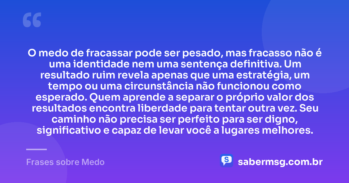 O medo de fracassar pode ser pesado, mas fracasso não é uma identidade nem uma sentença definitiva. Um resultado ruim revela apenas que uma estratégia, um tempo ou uma circunstância não funcionou como esperado. Quem aprende a separar o próprio valor dos resultados encontra liberdade para tentar outra vez. Seu caminho não precisa ser perfeito para ser digno, significativo e capaz de levar você a lugares melhores. — Frases sobre Medo