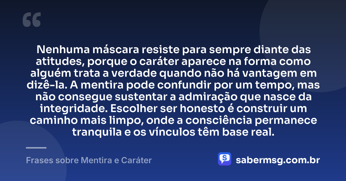 Nenhuma máscara resiste para sempre diante das atitudes, porque o caráter aparece na forma como alguém trata a verdade quando não há vantagem em dizê-la. A mentira pode confundir por um tempo, mas não consegue sustentar a admiração que nasce da integridade. Escolher ser honesto é construir um caminho mais limpo, onde a consciência permanece tranquila e os vínculos têm base real. — Frases sobre Mentira e Caráter