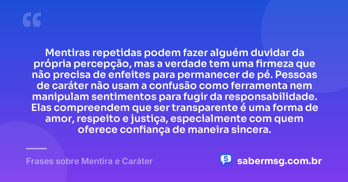 Mentiras repetidas podem fazer alguém duvidar da própria percepção, mas a verdade tem uma firmeza que não precisa de enfeites para permanecer de pé. Pessoas de caráter não usam a confusão como ferramenta nem manipulam sentimentos para fugir da responsabilidade. Elas compreendem que ser transparente é uma forma de amor, respeito e justiça, especialmente com quem oferece confiança de maneira sincera. — Frases sobre Mentira e Caráter