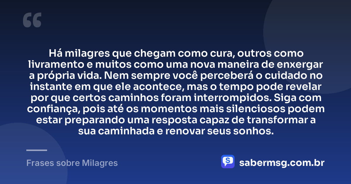 Há milagres que chegam como cura, outros como livramento e muitos como uma nova maneira de enxergar a própria vida. Nem sempre você perceberá o cuidado no instante em que ele acontece, mas o tempo pode revelar por que certos caminhos foram interrompidos. Siga com confiança, pois até os momentos mais silenciosos podem estar preparando uma resposta capaz de transformar a sua caminhada e renovar seus sonhos. — Frases sobre Milagres