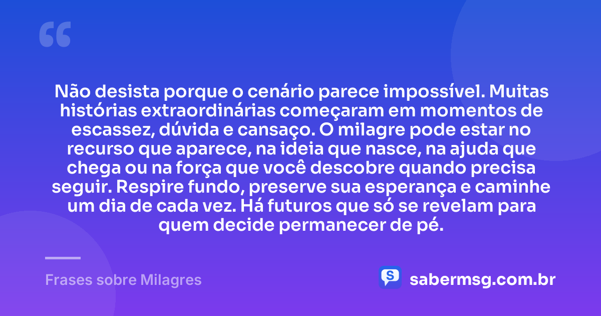 Não desista porque o cenário parece impossível. Muitas histórias extraordinárias começaram em momentos de escassez, dúvida e cansaço. O milagre pode estar no recurso que aparece, na ideia que nasce, na ajuda que chega ou na força que você descobre quando precisa seguir. Respire fundo, preserve sua esperança e caminhe um dia de cada vez. Há futuros que só se revelam para quem decide permanecer de pé. — Frases sobre Milagres