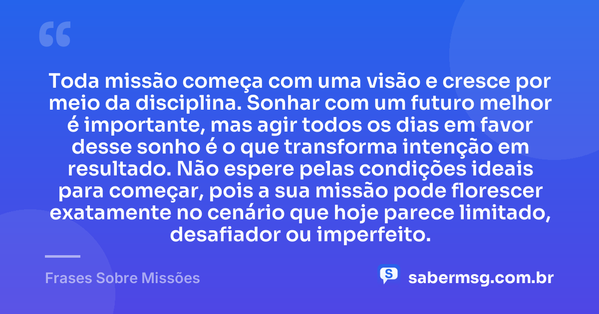 Toda missão começa com uma visão e cresce por meio da disciplina. Sonhar com um futuro melhor é importante, mas agir todos os dias em favor desse sonho é o que transforma intenção em resultado. Não espere pelas condições ideais para começar, pois a sua missão pode florescer exatamente no cenário que hoje parece limitado, desafiador ou imperfeito. — Frases Sobre Missões