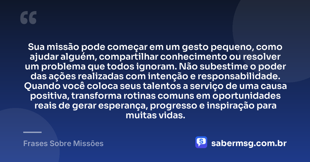Sua missão pode começar em um gesto pequeno, como ajudar alguém, compartilhar conhecimento ou resolver um problema que todos ignoram. Não subestime o poder das ações realizadas com intenção e responsabilidade. Quando você coloca seus talentos a serviço de uma causa positiva, transforma rotinas comuns em oportunidades reais de gerar esperança, progresso e inspiração para muitas vidas. — Frases Sobre Missões