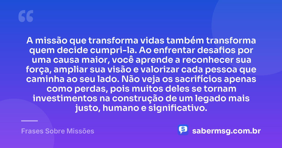 A missão que transforma vidas também transforma quem decide cumpri-la. Ao enfrentar desafios por uma causa maior, você aprende a reconhecer sua força, ampliar sua visão e valorizar cada pessoa que caminha ao seu lado. Não veja os sacrifícios apenas como perdas, pois muitos deles se tornam investimentos na construção de um legado mais justo, humano e significativo. — Frases Sobre Missões