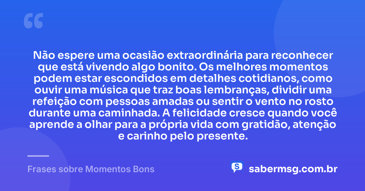 Não espere uma ocasião extraordinária para reconhecer que está vivendo algo bonito. Os melhores momentos podem estar escondidos em detalhes cotidianos, como ouvir uma música que traz boas lembranças, dividir uma refeição com pessoas amadas ou sentir o vento no rosto durante uma caminhada. A felicidade cresce quando você aprende a olhar para a própria vida com gratidão, atenção e carinho pelo presente. — Frases sobre Momentos Bons