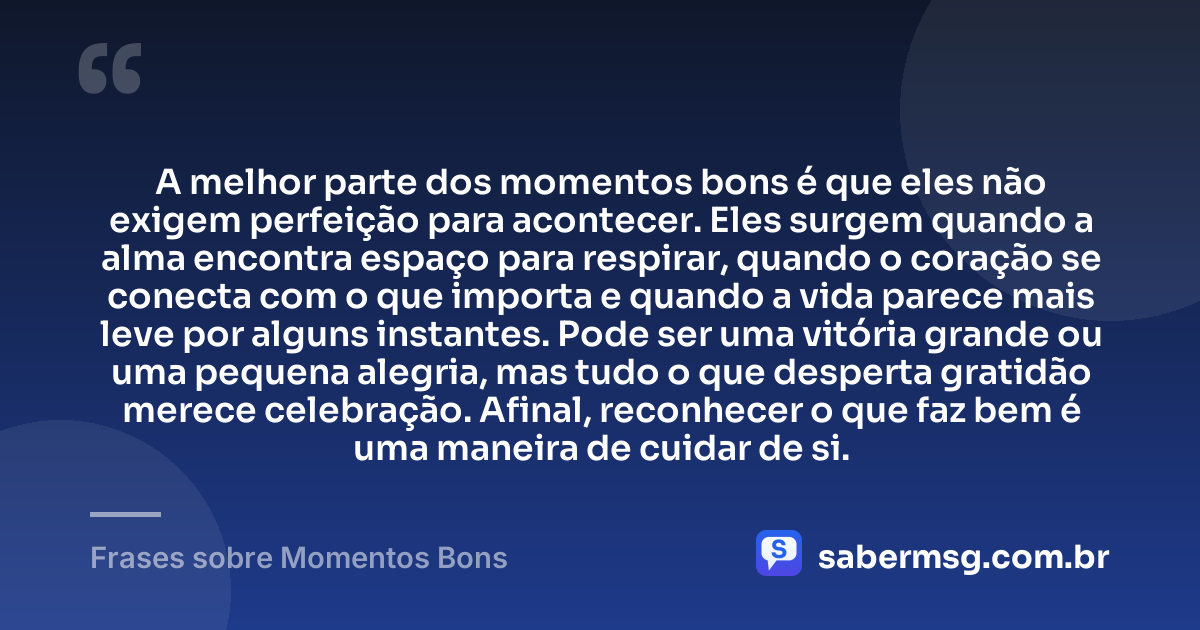A melhor parte dos momentos bons é que eles não exigem perfeição para acontecer. Eles surgem quando a alma encontra espaço para respirar, quando o coração se conecta com o que importa e quando a vida parece mais leve por alguns instantes. Pode ser uma vitória grande ou uma pequena alegria, mas tudo o que desperta gratidão merece celebração. Afinal, reconhecer o que faz bem é uma maneira de cuidar de si. — Frases sobre Momentos Bons