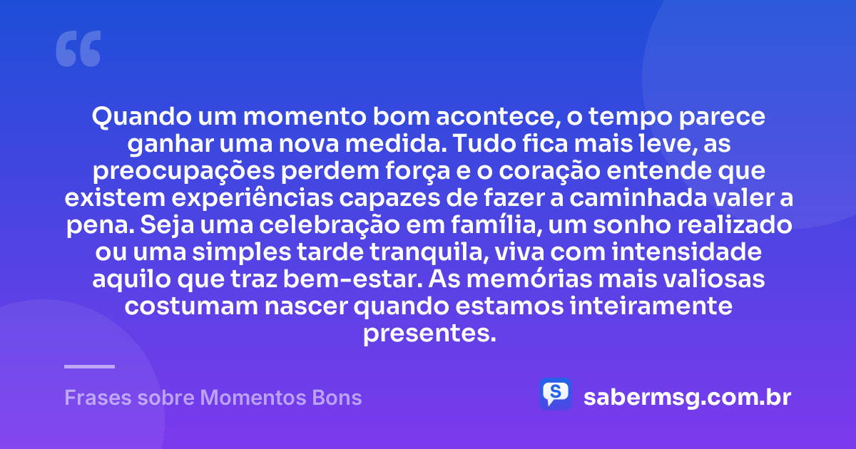 Quando um momento bom acontece, o tempo parece ganhar uma nova medida. Tudo fica mais leve, as preocupações perdem força e o coração entende que existem experiências capazes de fazer a caminhada valer a pena. Seja uma celebração em família, um sonho realizado ou uma simples tarde tranquila, viva com intensidade aquilo que traz bem-estar. As memórias mais valiosas costumam nascer quando estamos inteiramente presentes. — Frases sobre Momentos Bons