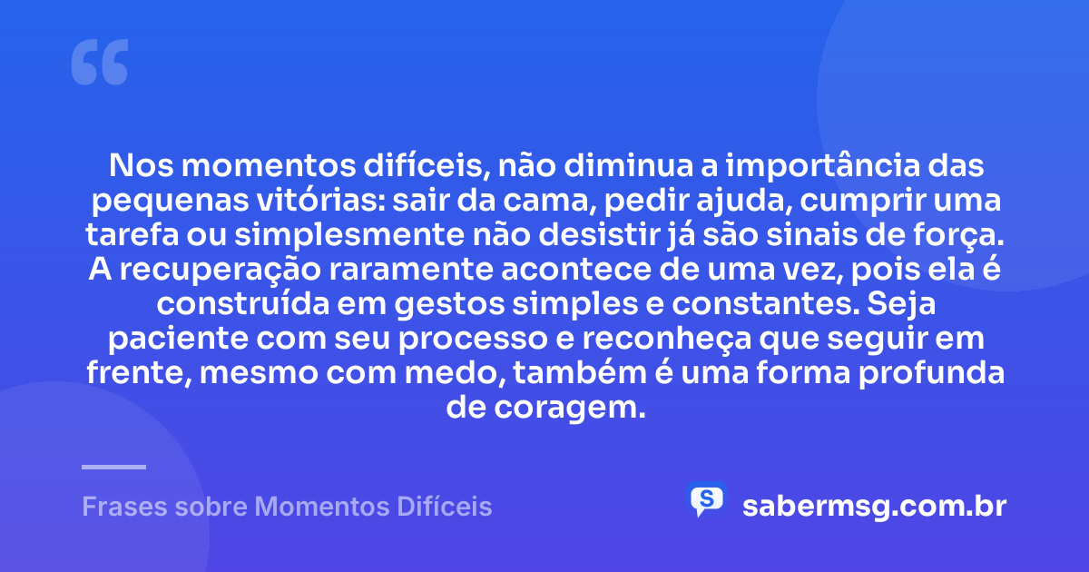Nos momentos difíceis, não diminua a importância das pequenas vitórias: sair da cama, pedir ajuda, cumprir uma tarefa ou simplesmente não desistir já são sinais de força. A recuperação raramente acontece de uma vez, pois ela é construída em gestos simples e constantes. Seja paciente com seu processo e reconheça que seguir em frente, mesmo com medo, também é uma forma profunda de coragem. — Frases sobre Momentos Difíceis