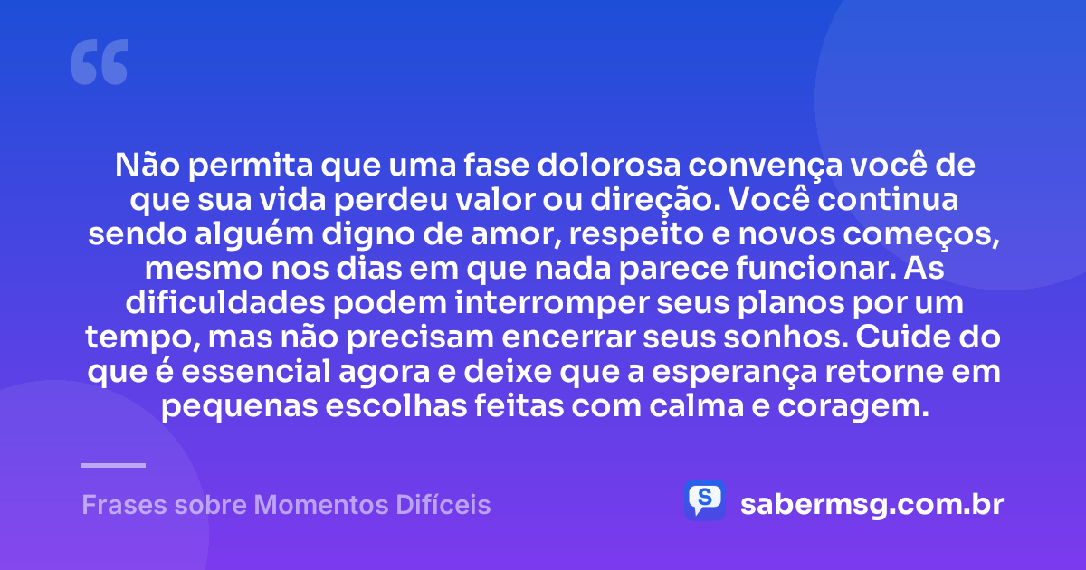 Não permita que uma fase dolorosa convença você de que sua vida perdeu valor ou direção. Você continua sendo alguém digno de amor, respeito e novos começos, mesmo nos dias em que nada parece funcionar. As dificuldades podem interromper seus planos por um tempo, mas não precisam encerrar seus sonhos. Cuide do que é essencial agora e deixe que a esperança retorne em pequenas escolhas feitas com calma e coragem. — Frases sobre Momentos Difíceis