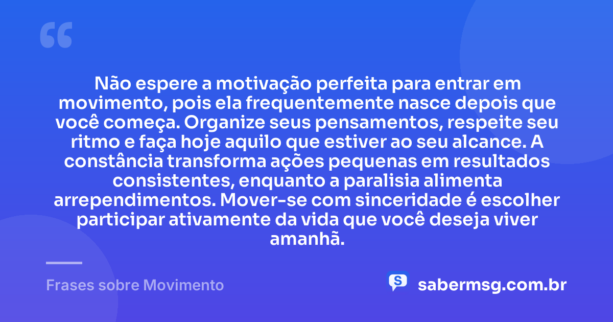 Não espere a motivação perfeita para entrar em movimento, pois ela frequentemente nasce depois que você começa. Organize seus pensamentos, respeite seu ritmo e faça hoje aquilo que estiver ao seu alcance. A constância transforma ações pequenas em resultados consistentes, enquanto a paralisia alimenta arrependimentos. Mover-se com sinceridade é escolher participar ativamente da vida que você deseja viver amanhã. — Frases sobre Movimento