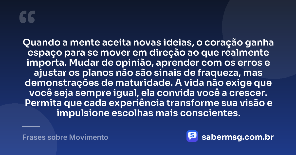 Quando a mente aceita novas ideias, o coração ganha espaço para se mover em direção ao que realmente importa. Mudar de opinião, aprender com os erros e ajustar os planos não são sinais de fraqueza, mas demonstrações de maturidade. A vida não exige que você seja sempre igual, ela convida você a crescer. Permita que cada experiência transforme sua visão e impulsione escolhas mais conscientes. — Frases sobre Movimento