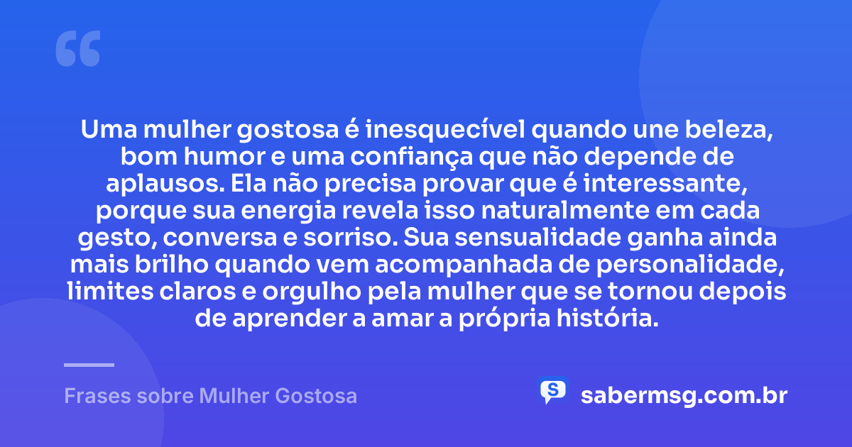 Uma mulher gostosa é inesquecível quando une beleza, bom humor e uma confiança que não depende de aplausos. Ela não precisa provar que é interessante, porque sua energia revela isso naturalmente em cada gesto, conversa e sorriso. Sua sensualidade ganha ainda mais brilho quando vem acompanhada de personalidade, limites claros e orgulho pela mulher que se tornou depois de aprender a amar a própria história. — Frases sobre Mulher Gostosa