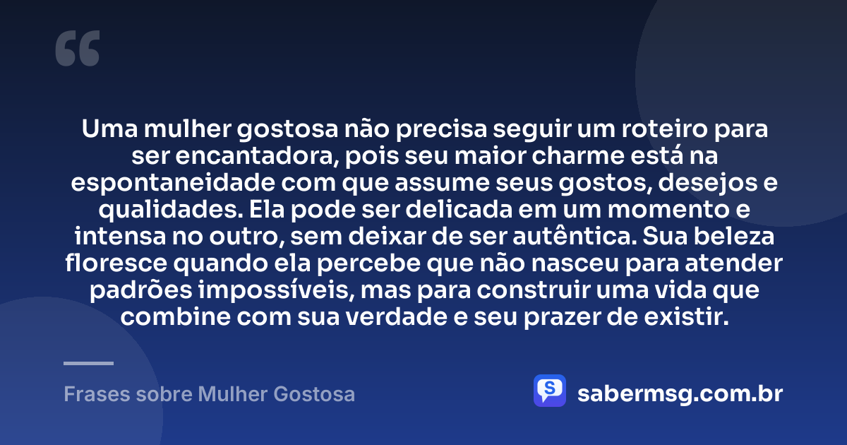 Uma mulher gostosa não precisa seguir um roteiro para ser encantadora, pois seu maior charme está na espontaneidade com que assume seus gostos, desejos e qualidades. Ela pode ser delicada em um momento e intensa no outro, sem deixar de ser autêntica. Sua beleza floresce quando ela percebe que não nasceu para atender padrões impossíveis, mas para construir uma vida que combine com sua verdade e seu prazer de existir. — Frases sobre Mulher Gostosa