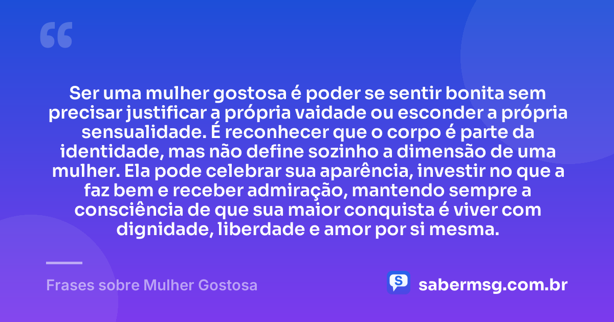 Ser uma mulher gostosa é poder se sentir bonita sem precisar justificar a própria vaidade ou esconder a própria sensualidade. É reconhecer que o corpo é parte da identidade, mas não define sozinho a dimensão de uma mulher. Ela pode celebrar sua aparência, investir no que a faz bem e receber admiração, mantendo sempre a consciência de que sua maior conquista é viver com dignidade, liberdade e amor por si mesma. — Frases sobre Mulher Gostosa