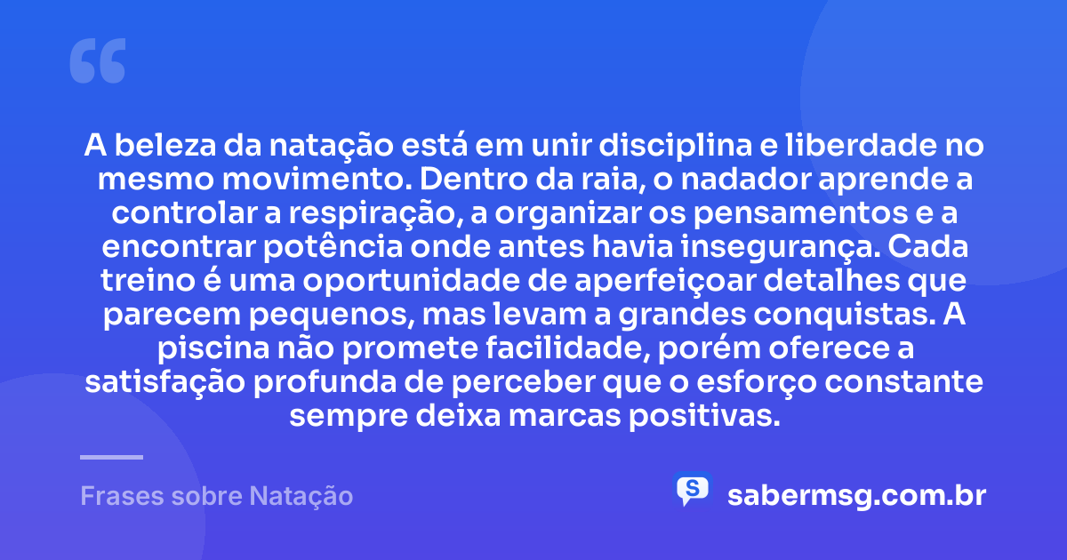 A beleza da natação está em unir disciplina e liberdade no mesmo movimento. Dentro da raia, o nadador aprende a controlar a respiração, a organizar os pensamentos e a encontrar potência onde antes havia insegurança. Cada treino é uma oportunidade de aperfeiçoar detalhes que parecem pequenos, mas levam a grandes conquistas. A piscina não promete facilidade, porém oferece a satisfação profunda de perceber que o esforço constante sempre deixa marcas positivas. — Frases sobre Natação
