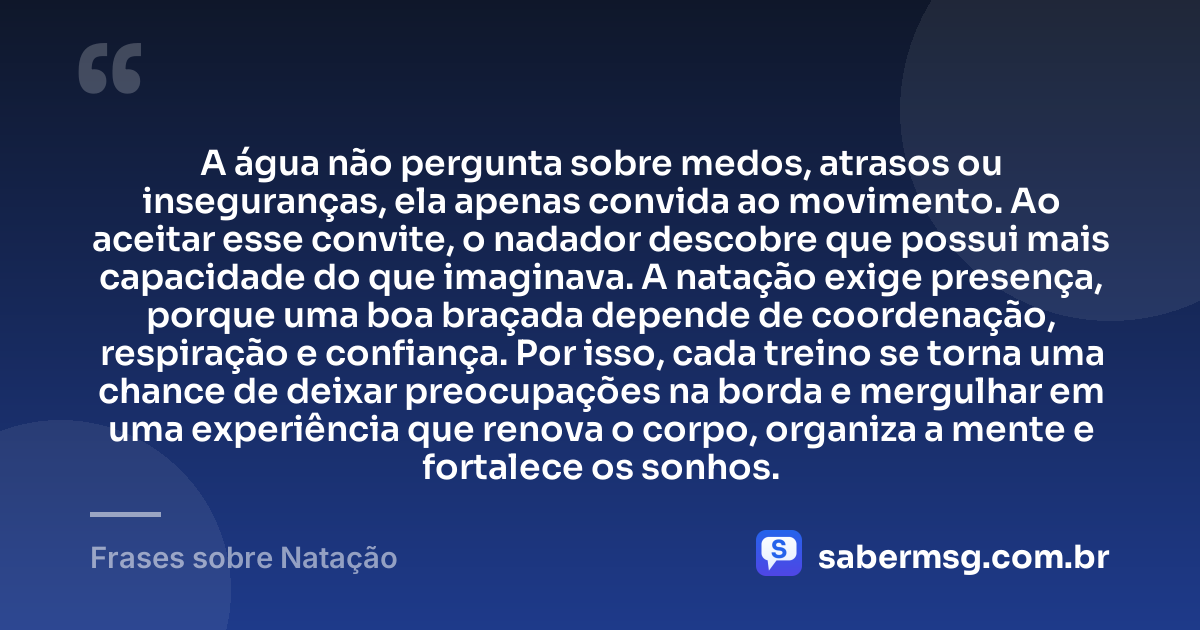 A água não pergunta sobre medos, atrasos ou inseguranças, ela apenas convida ao movimento. Ao aceitar esse convite, o nadador descobre que possui mais capacidade do que imaginava. A natação exige presença, porque uma boa braçada depende de coordenação, respiração e confiança. Por isso, cada treino se torna uma chance de deixar preocupações na borda e mergulhar em uma experiência que renova o corpo, organiza a mente e fortalece os sonhos. — Frases sobre Natação