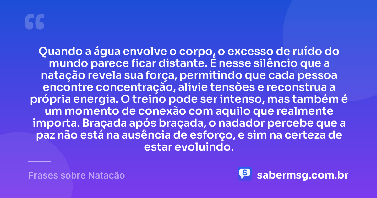 Quando a água envolve o corpo, o excesso de ruído do mundo parece ficar distante. É nesse silêncio que a natação revela sua força, permitindo que cada pessoa encontre concentração, alivie tensões e reconstrua a própria energia. O treino pode ser intenso, mas também é um momento de conexão com aquilo que realmente importa. Braçada após braçada, o nadador percebe que a paz não está na ausência de esforço, e sim na certeza de estar evoluindo. — Frases sobre Natação