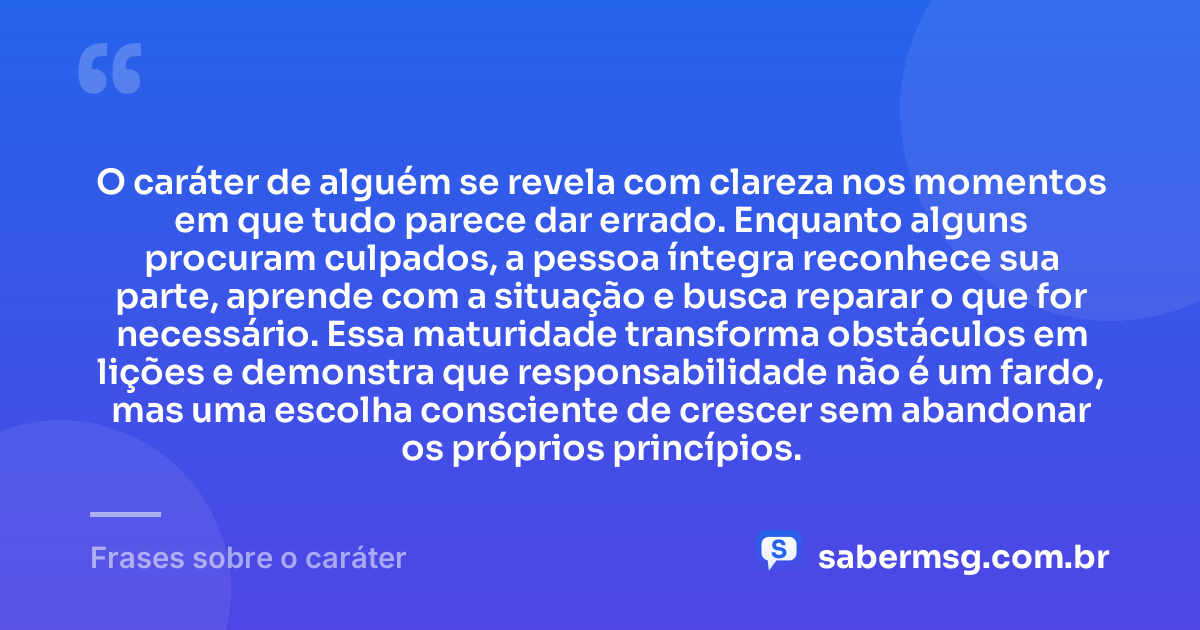 O caráter de alguém se revela com clareza nos momentos em que tudo parece dar errado. Enquanto alguns procuram culpados, a pessoa íntegra reconhece sua parte, aprende com a situação e busca reparar o que for necessário. Essa maturidade transforma obstáculos em lições e demonstra que responsabilidade não é um fardo, mas uma escolha consciente de crescer sem abandonar os próprios princípios. — Frases sobre o caráter