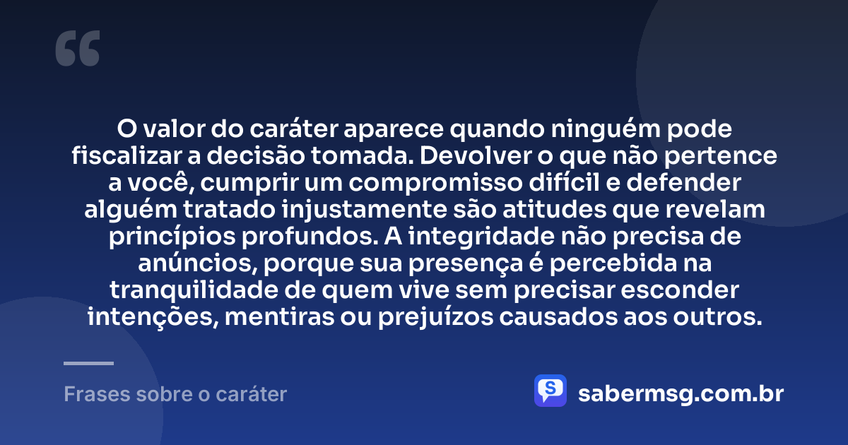 O valor do caráter aparece quando ninguém pode fiscalizar a decisão tomada. Devolver o que não pertence a você, cumprir um compromisso difícil e defender alguém tratado injustamente são atitudes que revelam princípios profundos. A integridade não precisa de anúncios, porque sua presença é percebida na tranquilidade de quem vive sem precisar esconder intenções, mentiras ou prejuízos causados aos outros. — Frases sobre o caráter