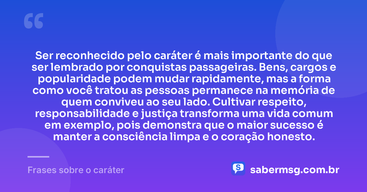 Ser reconhecido pelo caráter é mais importante do que ser lembrado por conquistas passageiras. Bens, cargos e popularidade podem mudar rapidamente, mas a forma como você tratou as pessoas permanece na memória de quem conviveu ao seu lado. Cultivar respeito, responsabilidade e justiça transforma uma vida comum em exemplo, pois demonstra que o maior sucesso é manter a consciência limpa e o coração honesto. — Frases sobre o caráter