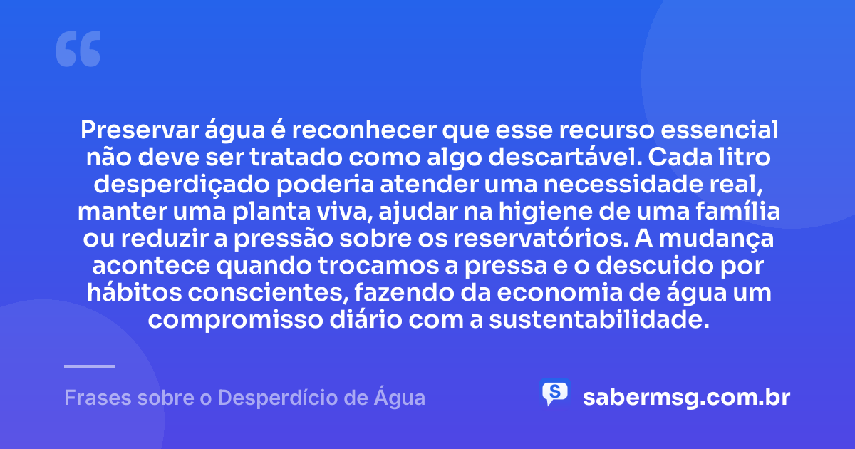 Preservar água é reconhecer que esse recurso essencial não deve ser tratado como algo descartável. Cada litro desperdiçado poderia atender uma necessidade real, manter uma planta viva, ajudar na higiene de uma família ou reduzir a pressão sobre os reservatórios. A mudança acontece quando trocamos a pressa e o descuido por hábitos conscientes, fazendo da economia de água um compromisso diário com a sustentabilidade. — Frases sobre o Desperdício de Água