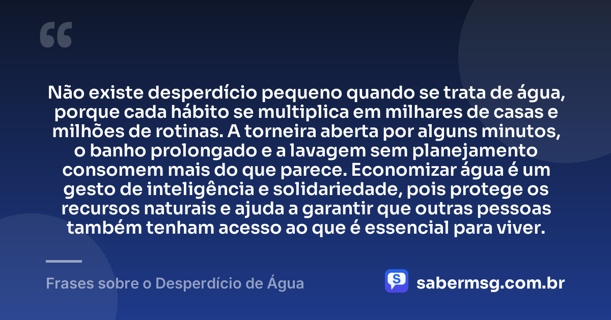 Não existe desperdício pequeno quando se trata de água, porque cada hábito se multiplica em milhares de casas e milhões de rotinas. A torneira aberta por alguns minutos, o banho prolongado e a lavagem sem planejamento consomem mais do que parece. Economizar água é um gesto de inteligência e solidariedade, pois protege os recursos naturais e ajuda a garantir que outras pessoas também tenham acesso ao que é essencial para viver. — Frases sobre o Desperdício de Água