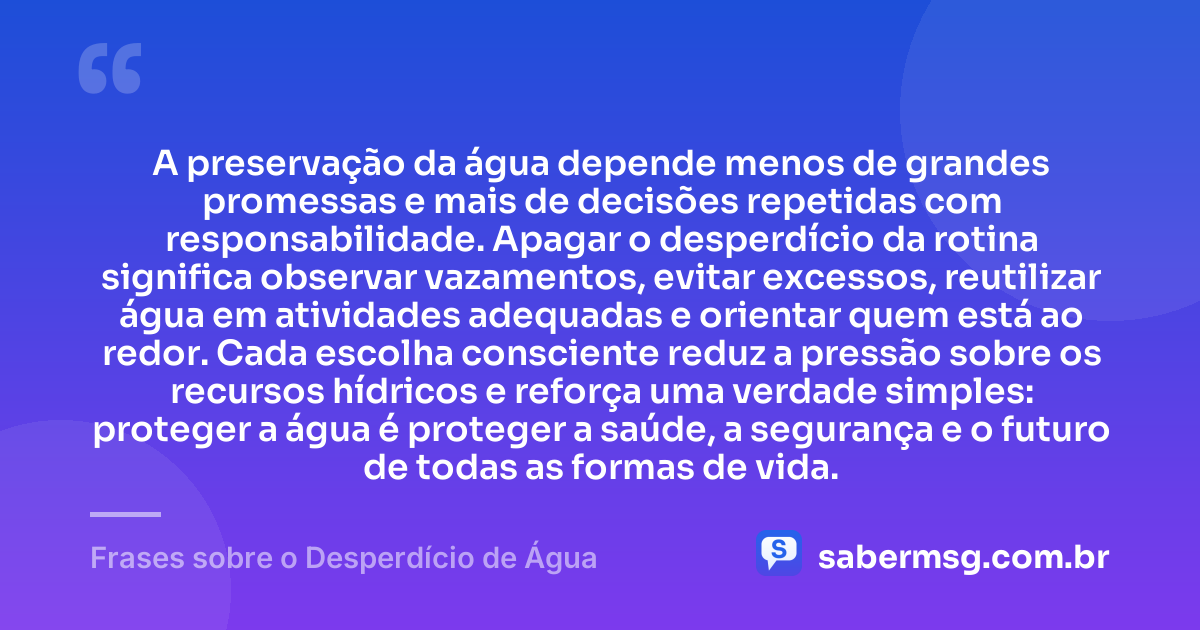 A preservação da água depende menos de grandes promessas e mais de decisões repetidas com responsabilidade. Apagar o desperdício da rotina significa observar vazamentos, evitar excessos, reutilizar água em atividades adequadas e orientar quem está ao redor. Cada escolha consciente reduz a pressão sobre os recursos hídricos e reforça uma verdade simples: proteger a água é proteger a saúde, a segurança e o futuro de todas as formas de vida. — Frases sobre o Desperdício de Água