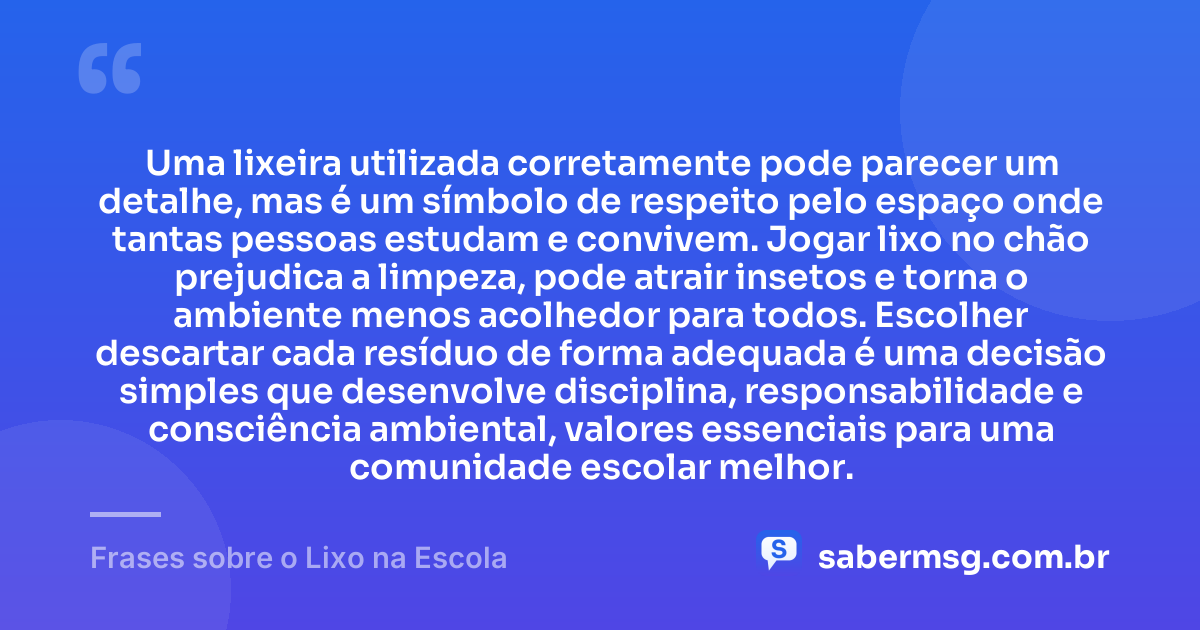 Uma lixeira utilizada corretamente pode parecer um detalhe, mas é um símbolo de respeito pelo espaço onde tantas pessoas estudam e convivem. Jogar lixo no chão prejudica a limpeza, pode atrair insetos e torna o ambiente menos acolhedor para todos. Escolher descartar cada resíduo de forma adequada é uma decisão simples que desenvolve disciplina, responsabilidade e consciência ambiental, valores essenciais para uma comunidade escolar melhor. — Frases sobre o Lixo na Escola