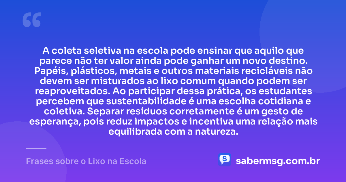 A coleta seletiva na escola pode ensinar que aquilo que parece não ter valor ainda pode ganhar um novo destino. Papéis, plásticos, metais e outros materiais recicláveis não devem ser misturados ao lixo comum quando podem ser reaproveitados. Ao participar dessa prática, os estudantes percebem que sustentabilidade é uma escolha cotidiana e coletiva. Separar resíduos corretamente é um gesto de esperança, pois reduz impactos e incentiva uma relação mais equilibrada com a natureza. — Frases sobre o Lixo na Escola