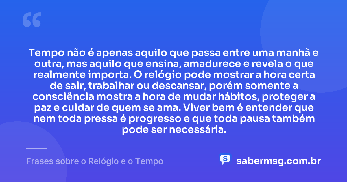 Tempo não é apenas aquilo que passa entre uma manhã e outra, mas aquilo que ensina, amadurece e revela o que realmente importa. O relógio pode mostrar a hora certa de sair, trabalhar ou descansar, porém somente a consciência mostra a hora de mudar hábitos, proteger a paz e cuidar de quem se ama. Viver bem é entender que nem toda pressa é progresso e que toda pausa também pode ser necessária. — Frases sobre o Relógio e o Tempo