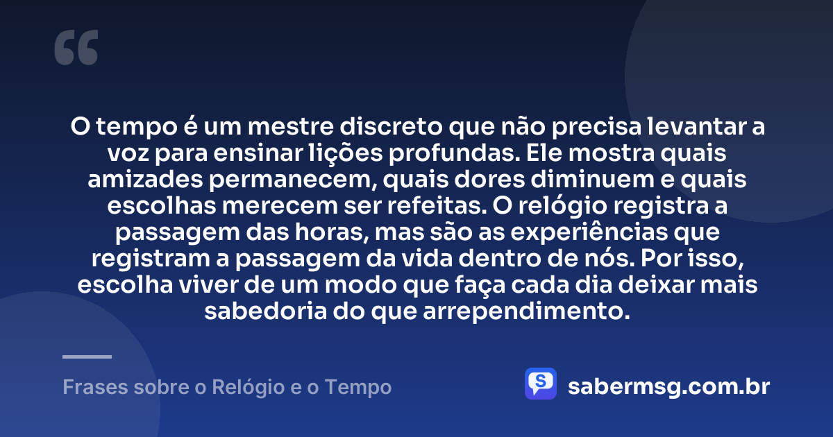 O tempo é um mestre discreto que não precisa levantar a voz para ensinar lições profundas. Ele mostra quais amizades permanecem, quais dores diminuem e quais escolhas merecem ser refeitas. O relógio registra a passagem das horas, mas são as experiências que registram a passagem da vida dentro de nós. Por isso, escolha viver de um modo que faça cada dia deixar mais sabedoria do que arrependimento. — Frases sobre o Relógio e o Tempo