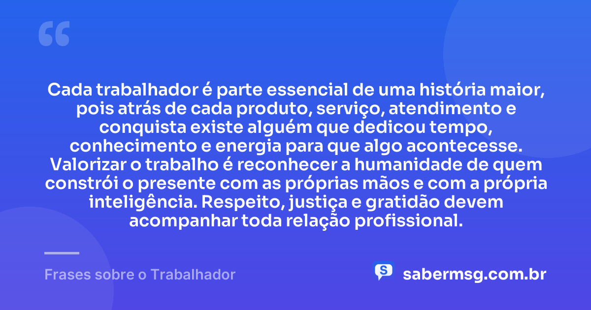 Cada trabalhador é parte essencial de uma história maior, pois atrás de cada produto, serviço, atendimento e conquista existe alguém que dedicou tempo, conhecimento e energia para que algo acontecesse. Valorizar o trabalho é reconhecer a humanidade de quem constrói o presente com as próprias mãos e com a própria inteligência. Respeito, justiça e gratidão devem acompanhar toda relação profissional. — Frases sobre o Trabalhador
