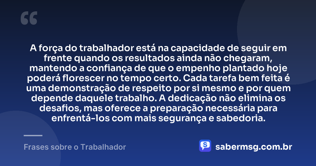 A força do trabalhador está na capacidade de seguir em frente quando os resultados ainda não chegaram, mantendo a confiança de que o empenho plantado hoje poderá florescer no tempo certo. Cada tarefa bem feita é uma demonstração de respeito por si mesmo e por quem depende daquele trabalho. A dedicação não elimina os desafios, mas oferece a preparação necessária para enfrentá-los com mais segurança e sabedoria. — Frases sobre o Trabalhador