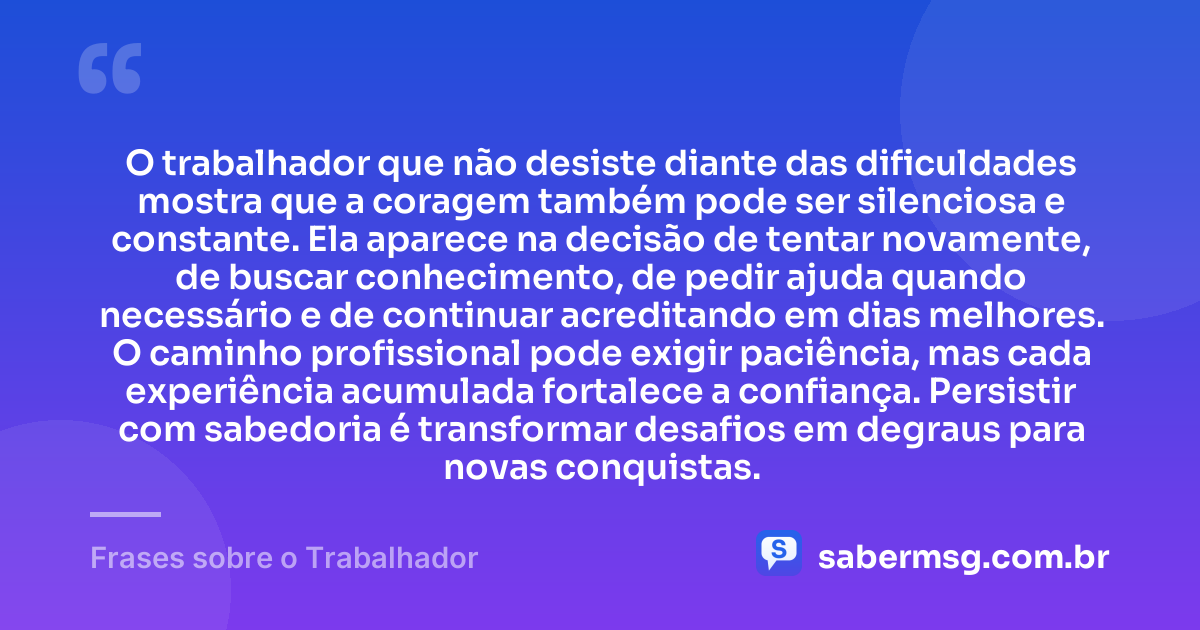 O trabalhador que não desiste diante das dificuldades mostra que a coragem também pode ser silenciosa e constante. Ela aparece na decisão de tentar novamente, de buscar conhecimento, de pedir ajuda quando necessário e de continuar acreditando em dias melhores. O caminho profissional pode exigir paciência, mas cada experiência acumulada fortalece a confiança. Persistir com sabedoria é transformar desafios em degraus para novas conquistas. — Frases sobre o Trabalhador