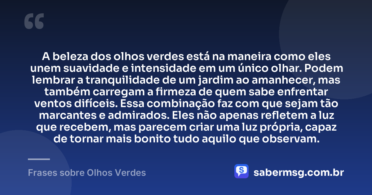 A beleza dos olhos verdes está na maneira como eles unem suavidade e intensidade em um único olhar. Podem lembrar a tranquilidade de um jardim ao amanhecer, mas também carregam a firmeza de quem sabe enfrentar ventos difíceis. Essa combinação faz com que sejam tão marcantes e admirados. Eles não apenas refletem a luz que recebem, mas parecem criar uma luz própria, capaz de tornar mais bonito tudo aquilo que observam. — Frases sobre Olhos Verdes