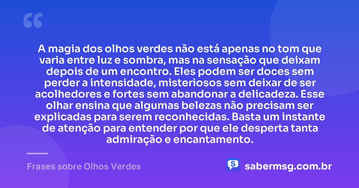 A magia dos olhos verdes não está apenas no tom que varia entre luz e sombra, mas na sensação que deixam depois de um encontro. Eles podem ser doces sem perder a intensidade, misteriosos sem deixar de ser acolhedores e fortes sem abandonar a delicadeza. Esse olhar ensina que algumas belezas não precisam ser explicadas para serem reconhecidas. Basta um instante de atenção para entender por que ele desperta tanta admiração e encantamento. — Frases sobre Olhos Verdes