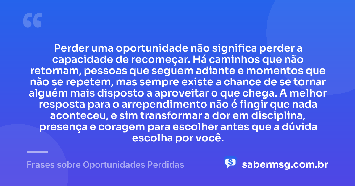 Perder uma oportunidade não significa perder a capacidade de recomeçar. Há caminhos que não retornam, pessoas que seguem adiante e momentos que não se repetem, mas sempre existe a chance de se tornar alguém mais disposto a aproveitar o que chega. A melhor resposta para o arrependimento não é fingir que nada aconteceu, e sim transformar a dor em disciplina, presença e coragem para escolher antes que a dúvida escolha por você. — Frases sobre Oportunidades Perdidas