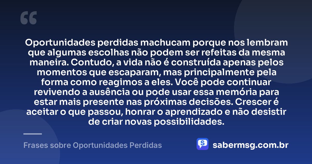 Oportunidades perdidas machucam porque nos lembram que algumas escolhas não podem ser refeitas da mesma maneira. Contudo, a vida não é construída apenas pelos momentos que escaparam, mas principalmente pela forma como reagimos a eles. Você pode continuar revivendo a ausência ou pode usar essa memória para estar mais presente nas próximas decisões. Crescer é aceitar o que passou, honrar o aprendizado e não desistir de criar novas possibilidades. — Frases sobre Oportunidades Perdidas
