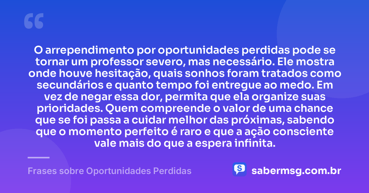 O arrependimento por oportunidades perdidas pode se tornar um professor severo, mas necessário. Ele mostra onde houve hesitação, quais sonhos foram tratados como secundários e quanto tempo foi entregue ao medo. Em vez de negar essa dor, permita que ela organize suas prioridades. Quem compreende o valor de uma chance que se foi passa a cuidar melhor das próximas, sabendo que o momento perfeito é raro e que a ação consciente vale mais do que a espera infinita. — Frases sobre Oportunidades Perdidas