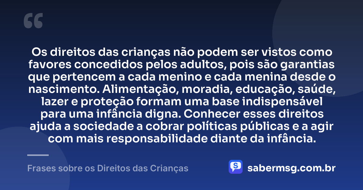 Os direitos das crianças não podem ser vistos como favores concedidos pelos adultos, pois são garantias que pertencem a cada menino e cada menina desde o nascimento. Alimentação, moradia, educação, saúde, lazer e proteção formam uma base indispensável para uma infância digna. Conhecer esses direitos ajuda a sociedade a cobrar políticas públicas e a agir com mais responsabilidade diante da infância. — Frases sobre os Direitos das Crianças