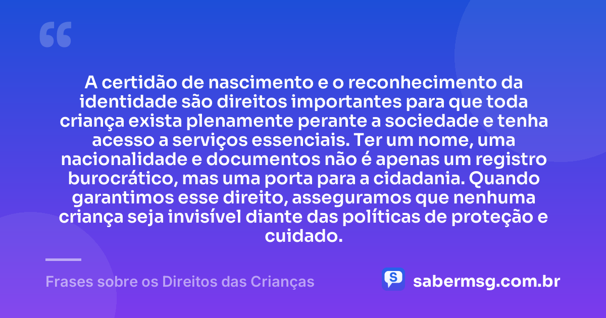 A certidão de nascimento e o reconhecimento da identidade são direitos importantes para que toda criança exista plenamente perante a sociedade e tenha acesso a serviços essenciais. Ter um nome, uma nacionalidade e documentos não é apenas um registro burocrático, mas uma porta para a cidadania. Quando garantimos esse direito, asseguramos que nenhuma criança seja invisível diante das políticas de proteção e cuidado. — Frases sobre os Direitos das Crianças