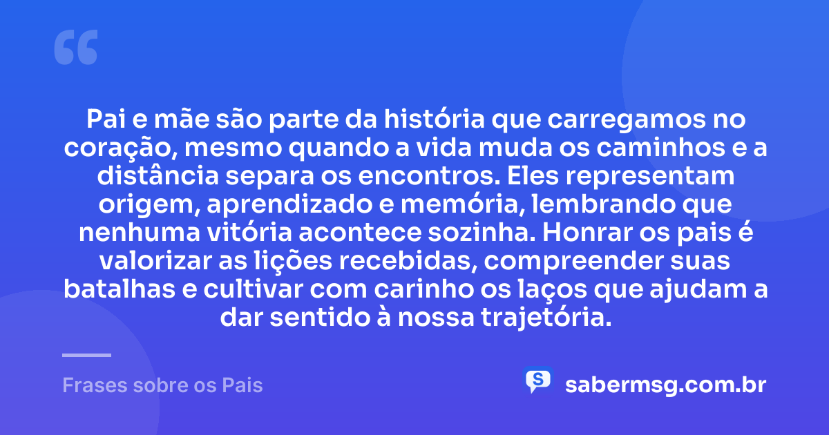Pai e mãe são parte da história que carregamos no coração, mesmo quando a vida muda os caminhos e a distância separa os encontros. Eles representam origem, aprendizado e memória, lembrando que nenhuma vitória acontece sozinha. Honrar os pais é valorizar as lições recebidas, compreender suas batalhas e cultivar com carinho os laços que ajudam a dar sentido à nossa trajetória. — Frases sobre os Pais