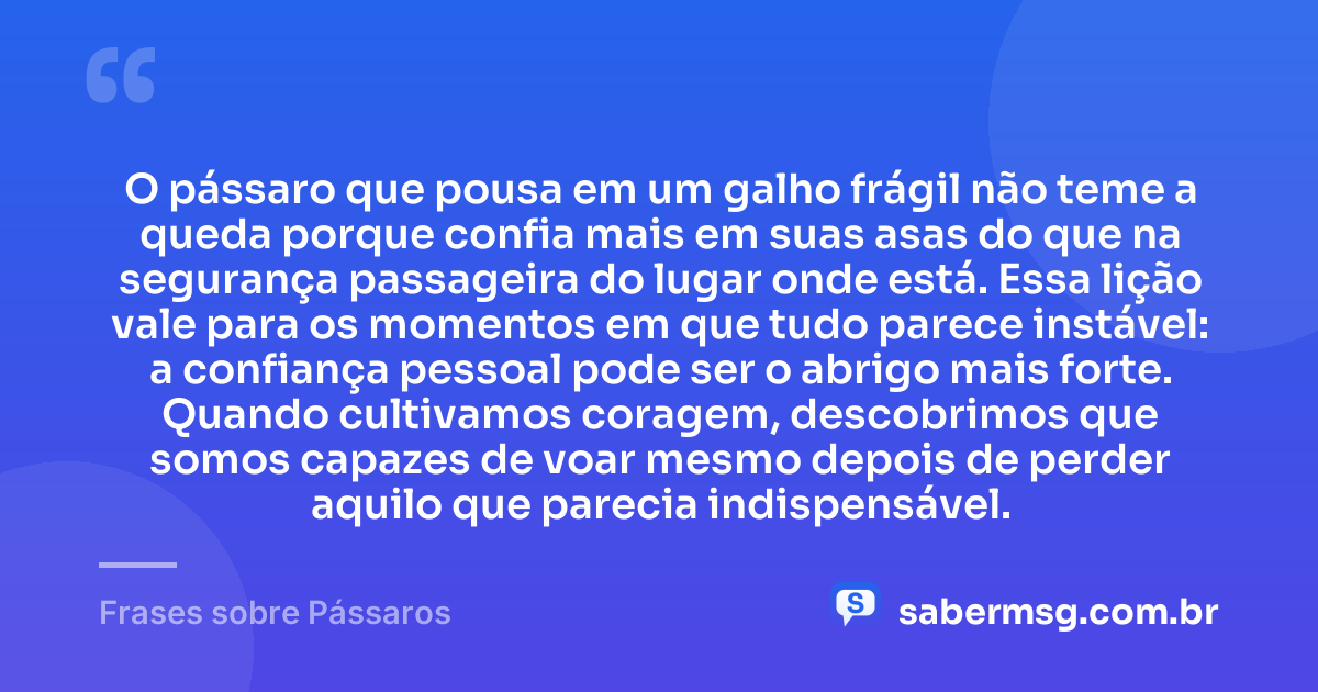 O pássaro que pousa em um galho frágil não teme a queda porque confia mais em suas asas do que na segurança passageira do lugar onde está. Essa lição vale para os momentos em que tudo parece instável: a confiança pessoal pode ser o abrigo mais forte. Quando cultivamos coragem, descobrimos que somos capazes de voar mesmo depois de perder aquilo que parecia indispensável. — Frases sobre Pássaros