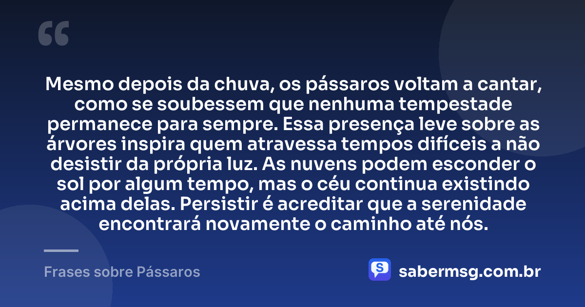 Mesmo depois da chuva, os pássaros voltam a cantar, como se soubessem que nenhuma tempestade permanece para sempre. Essa presença leve sobre as árvores inspira quem atravessa tempos difíceis a não desistir da própria luz. As nuvens podem esconder o sol por algum tempo, mas o céu continua existindo acima delas. Persistir é acreditar que a serenidade encontrará novamente o caminho até nós. — Frases sobre Pássaros
